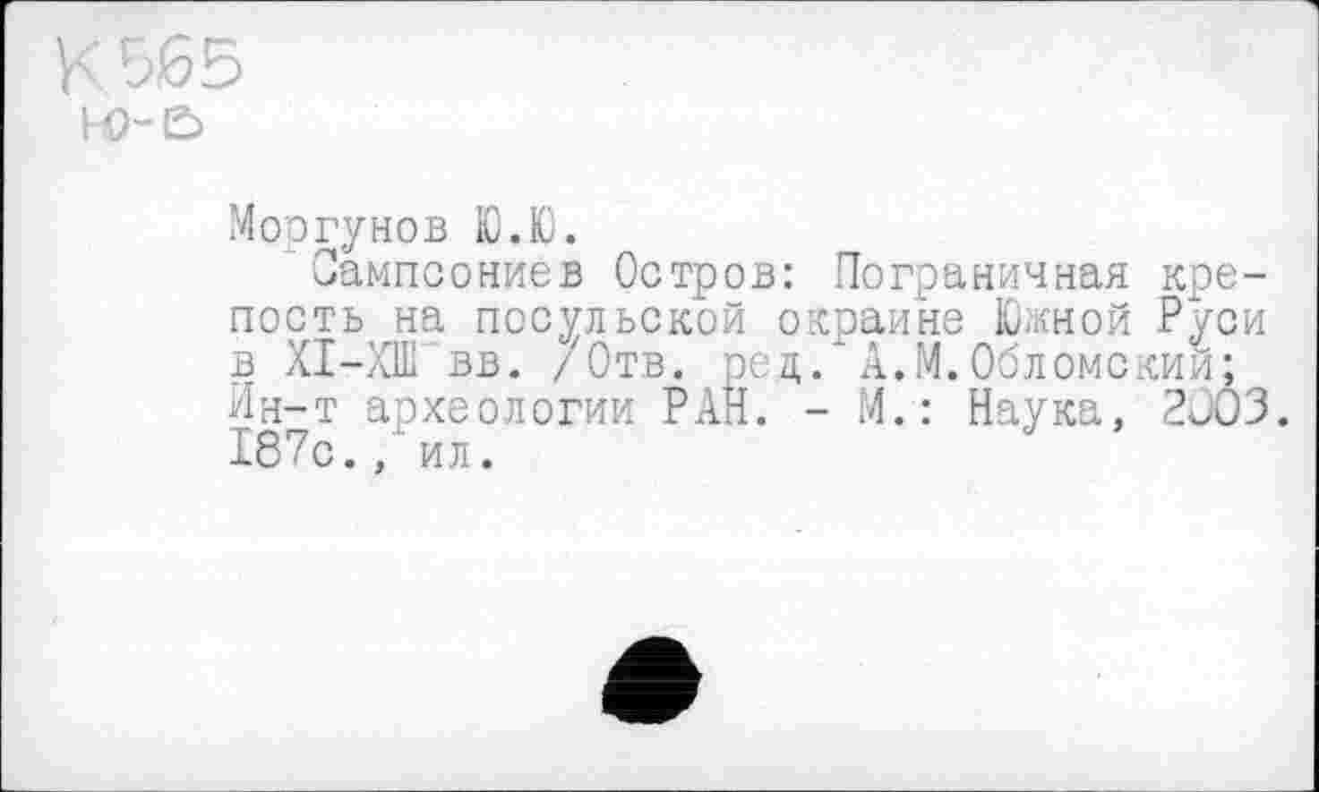 ﻿hO-E>
Моргунов Ю.Ю.
Оампсониев Остров: Пограничная крепость на посульской окраине Южной Руси в XI—ХШ вв. /Отв. ред. А.М.Обломский; Ин-т археологии РАН. - М.: Наука, 2003. 187с.ил.